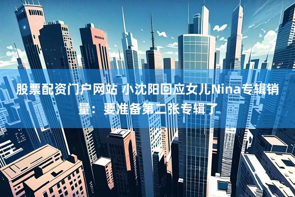 股票配资门户网站 小沈阳回应女儿Nina专辑销量：要准备第二张专辑了