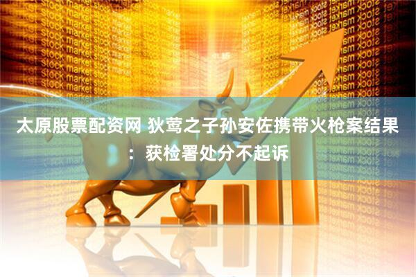 太原股票配资网 狄莺之子孙安佐携带火枪案结果：获检署处分不起诉