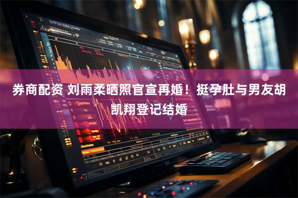 券商配资 刘雨柔晒照官宣再婚！挺孕肚与男友胡凯翔登记结婚