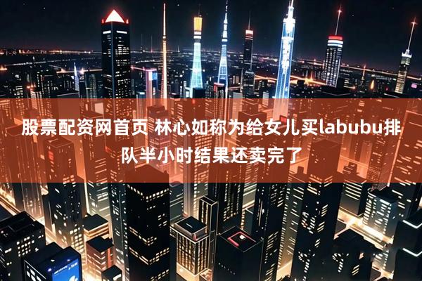 股票配资网首页 林心如称为给女儿买labubu排队半小时结果还卖完了