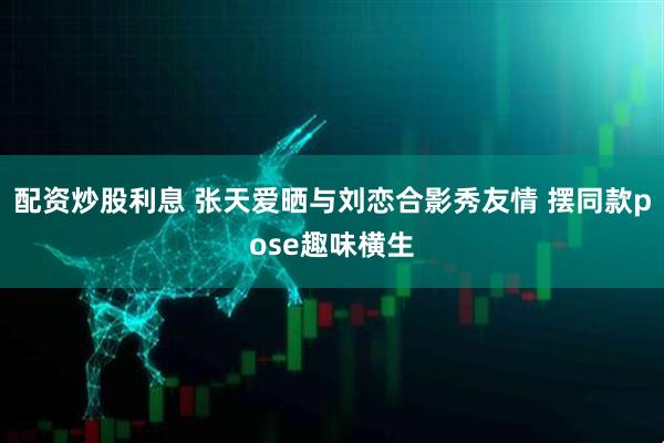 配资炒股利息 张天爱晒与刘恋合影秀友情 摆同款pose趣味横生