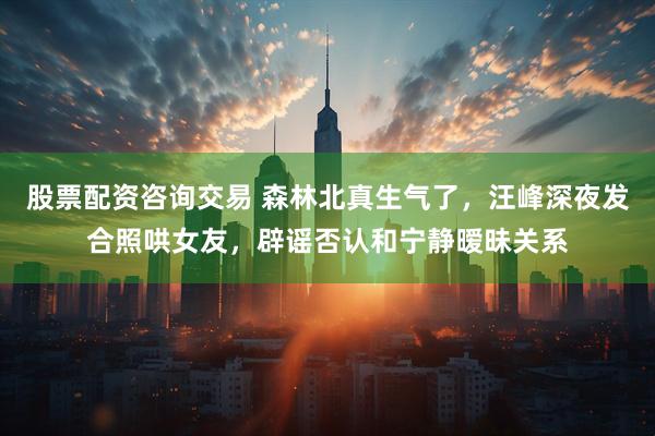 股票配资咨询交易 森林北真生气了，汪峰深夜发合照哄女友，辟谣否认和宁静暧昧关系
