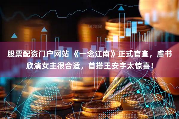 股票配资门户网站 《一念江南》正式官宣，虞书欣演女主很合适，首搭王安宇太惊喜！