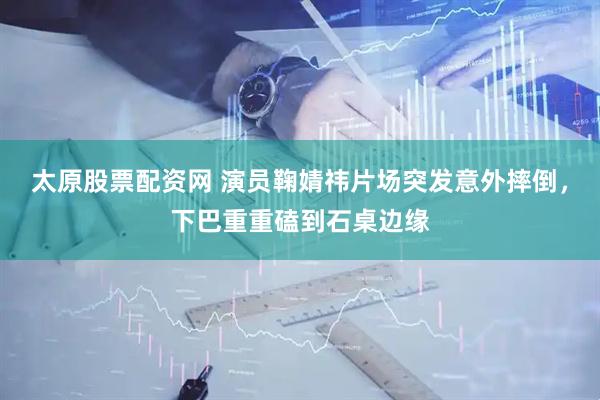 太原股票配资网 演员鞠婧祎片场突发意外摔倒，下巴重重磕到石桌边缘