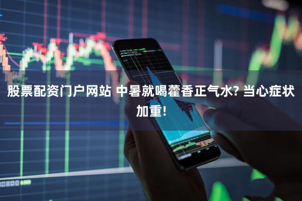 股票配资门户网站 中暑就喝藿香正气水? 当心症状加重!
