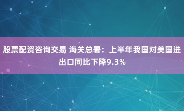股票配资咨询交易 海关总署：上半年我国对美国进出口同比下降9.3%