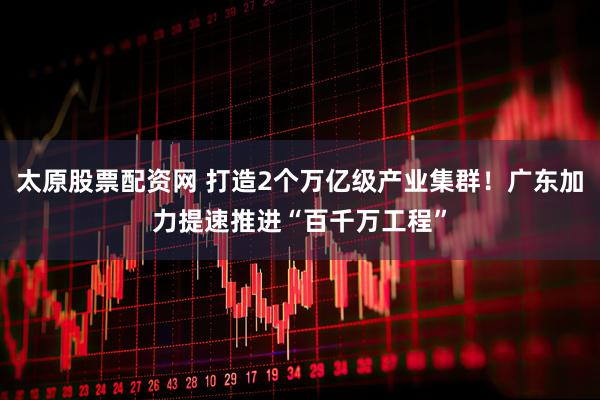 太原股票配资网 打造2个万亿级产业集群！广东加力提速推进“百千万工程”