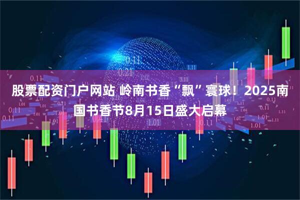 股票配资门户网站 岭南书香“飘”寰球！2025南国书香节8月15日盛大启幕