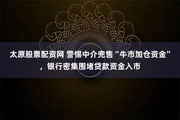 太原股票配资网 警惕中介兜售“牛市加仓资金”，银行密集围堵贷款资金入市
