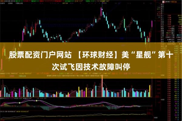 股票配资门户网站 【环球财经】美“星舰”第十次试飞因技术故障叫停