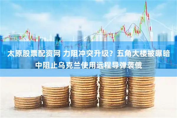太原股票配资网 力阻冲突升级？五角大楼被曝暗中阻止乌克兰使用远程导弹袭俄