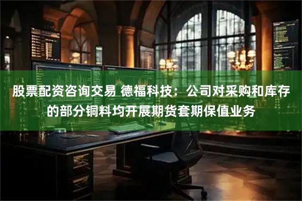 股票配资咨询交易 德福科技:公司对采购和库存的部分铜料均开展期货套期保值业务