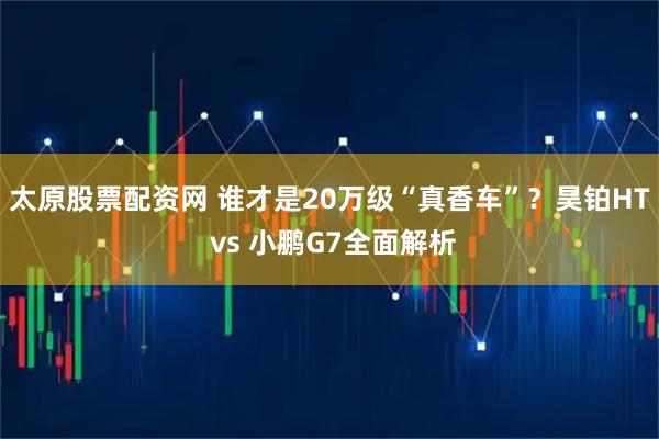 太原股票配资网 谁才是20万级“真香车”?昊铂HT vs 小鹏G7全面解析