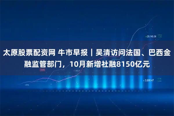 太原股票配资网 牛市早报｜吴清访问法国、巴西金融监管部门，10月新增社融8150亿元