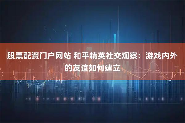 股票配资门户网站 和平精英社交观察:游戏内外的友谊如何建立